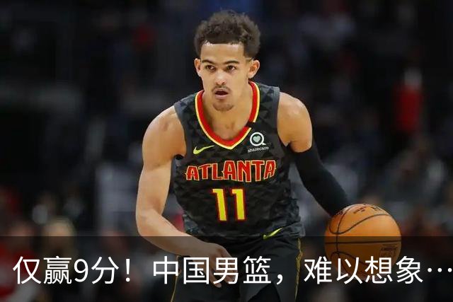 仅赢9分！中国男篮，难以想象……